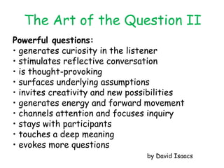 Powerful questions: •  generates curiosity in the listener •  stimulates reflective conversation •  is thought-provoking •  surfaces underlying assumptions •  invites creativity and new possibilities •  generates energy and forward movement •  channels attention and focuses inquiry •  stays with participants •  touches a deep meaning •  evokes more questions by David Isaacs The Art of the Question II 