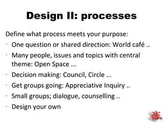 Design II: processes Define what process meets your purpose: One question or shared direction: World café .. Many people, issues and topics with central theme: Open Space ... Decision making: Council, Circle ... Get groups going: Appreciative Inquiry .. Small groups; dialogue, counselling .. Design your own 