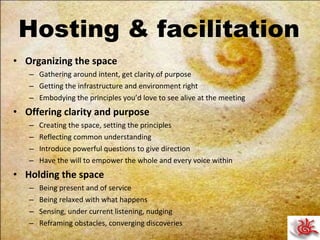 Hosting & facilitation Organizing the space Gathering around intent, get clarity of purpose Getting the infrastructure and environment right Embodying the principles you’d love to see alive at the meeting Offering clarity and purpose Creating the space, setting the principles Reflecting common understanding Introduce powerful questions to give direction Have the will to empower the whole and every voice within Holding the space Being present and of service Being relaxed with what happens Sensing, under current listening, nudging Reframing obstacles, converging discoveries 