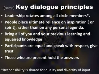 (some)  Key dialogue principles Leadership rotates among all circle members*.  People place ultimate reliance on inspiration ( or spirit), rather than on any personal agenda.  Bring all of you and your previous learning and aquaired knowledge Participants are equal and speak with respect, give trust Those who are present hold the answers *Responsibility is shared for quality and diversity of input.  