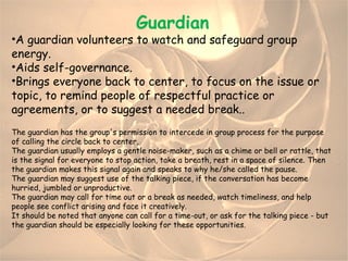 Guardian A  guardian volunteers to watch and safeguard group energy.  Aids self-governance. Brings everyone back to center, to focus on the issue or topic, to remind people of respectful practice or agreements, or to suggest a needed break.. The guardian has the group's permission to intercede in group process for the purpose of calling the circle back to center,  The guardian usually employs a gentle noise-maker, such as a chime or bell or rattle, that is the signal for everyone to stop action, take a breath, rest in a space of silence. Then the guardian makes this signal again and speaks to why he/she called the pause. The guardian may suggest use of the talking piece, if the conversation has become hurried, jumbled or unproductive. The guardian may call for time out or a break as needed, watch timeliness, and help people see conflict arising and face it creatively. It should be noted that anyone can call for a time-out, or ask for the talking piece - but the guardian should be especially looking for these opportunities. 