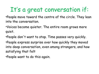 It’s a great conversation if: People move toward the centre of the circle. They lean into the conversation. Voices become quieter. The entire room grows more quiet. People don't want to stop. Time passes very quickly. People express surprise over how quickly they moved into deep conversation, even among strangers, and how satisfying that felt People want to do this again. 