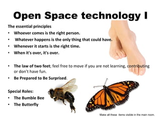 Open Space technology I The essential principles Whoever comes is the right person.   Whatever happens is the only thing that could have.   Whenever it starts is the right time.   When it's over, it's over.   The law of two feet ; feel free to move if you are not learning, contributing or don’t have fun. Be Prepared to Be Surprised .  Special Roles: The Bumble Bee The Butterfly Make all these  items visible in the main room. 