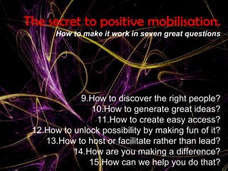 The secret to positive mobilisation. How to make it work in seven great questions How to discover the right people? How to generate great ideas? How to create easy access? How to unlock possibility by making fun of it? How to host or facilitate rather than lead? How are you making a difference? How can we help you do that? 