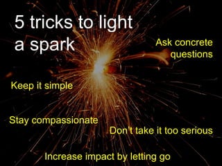 5 tricks to light a spark 5 tricks to light a spark Ask concrete questions Increase impact by letting go Keep it simple Stay compassionate Don’t take it too serious 