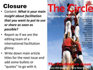 Closure Content:  What is your main insight about facilitation that you want to put to use or share as soon as possible? Report as if we are the editing team of a international facilitation glossy; Write down main article titles for the next issue and add some bullets or “quotes” to go with it. The Facilitators Issue Very Old Ideas for a Very New World The Circle Magazine for hosting & facilitation Cooking up the future in this issue: Getting the party going Undercurrent listening Attracting the right people The end of democracy When shift starts to happen Building blocks for a colourful world 