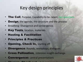 Key design principles The Call , Purpose, Capability to be raised,  key questions . Design , the agenda, the structure and the process. Breathing: Divergence and convergence. Key Tools , location, materials. Hosting & Facilitation Principles & Practices Opening, Check In,  starting off Divergence : Rounds, workshops, dialogues  Cross Pollination ,  intensive insight exchange Convergence:  central presentations Closure, Check out : what comes next. Your Journey : Personal and collective. 