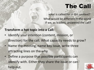 The Call   what is called for in this context?  What would be different in the world if we, as leaders, answered the call? Transform a hot topic into a Call: Identify your intention (content, mission, or  direction) for the call. What capacity needs to grow? Name the meeting, name key issue, write three attracting lines on the why Define a purpose that possible participants can identify with. Either they share the issue or can help out. 