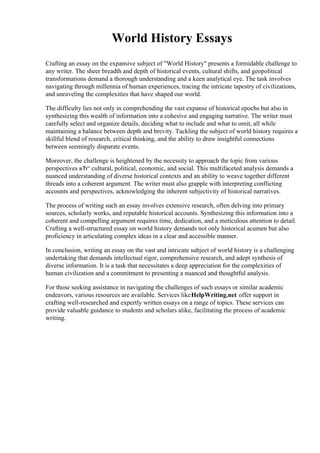 World History Essays
Crafting an essay on the expansive subject of "World History" presents a formidable challenge to
any writer. The sheer breadth and depth of historical events, cultural shifts, and geopolitical
transformations demand a thorough understanding and a keen analytical eye. The task involves
navigating through millennia of human experiences, tracing the intricate tapestry of civilizations,
and unraveling the complexities that have shaped our world.
The difficulty lies not only in comprehending the vast expanse of historical epochs but also in
synthesizing this wealth of information into a cohesive and engaging narrative. The writer must
carefully select and organize details, deciding what to include and what to omit, all while
maintaining a balance between depth and brevity. Tackling the subject of world history requires a
skillful blend of research, critical thinking, and the ability to draw insightful connections
between seemingly disparate events.
Moreover, the challenge is heightened by the necessity to approach the topic from various
perspectives вЂ“ cultural, political, economic, and social. This multifaceted analysis demands a
nuanced understanding of diverse historical contexts and an ability to weave together different
threads into a coherent argument. The writer must also grapple with interpreting conflicting
accounts and perspectives, acknowledging the inherent subjectivity of historical narratives.
The process of writing such an essay involves extensive research, often delving into primary
sources, scholarly works, and reputable historical accounts. Synthesizing this information into a
coherent and compelling argument requires time, dedication, and a meticulous attention to detail.
Crafting a well-structured essay on world history demands not only historical acumen but also
proficiency in articulating complex ideas in a clear and accessible manner.
In conclusion, writing an essay on the vast and intricate subject of world history is a challenging
undertaking that demands intellectual rigor, comprehensive research, and adept synthesis of
diverse information. It is a task that necessitates a deep appreciation for the complexities of
human civilization and a commitment to presenting a nuanced and thoughtful analysis.
For those seeking assistance in navigating the challenges of such essays or similar academic
endeavors, various resources are available. Services likeHelpWriting.net offer support in
crafting well-researched and expertly written essays on a range of topics. These services can
provide valuable guidance to students and scholars alike, facilitating the process of academic
writing.
 