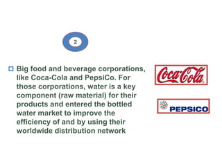  Big food and beverage corporations,
like Coca-Cola and PepsiCo. For
those corporations, water is a key
component (raw material) for their
products and entered the bottled
water market to improve the
efficiency of and by using their
worldwide distribution network
2
 