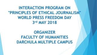 INTERACTION PROGRAM ON
"PRINCIPLES OF ETHICAL JOURNALISM"
WORLD PRESS FREEDOM DAY
3rd MAY 2018
ORGANIZER
FACULTY OF HUMANITIES
DARCHULA MULTIPLE CAMPUS
 