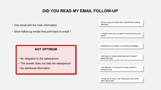 Did you read my email about appointment setting
services?
DID YOU READ MY EMAIL FOLLOW-UP
I recently sent you a couple of emails, did you see
them?
I sent you an email a while back and I haven't
heard from you.
Michael did you receive my previous message?
Hey Michael, I’m sure you’re busy, wanted to
bump this up!
I know you're busy. Just making sure this email
didn't get buried.
• One email with the main information
• Short follow-up emails that point back to email 1
NOT OPTIMUM
• No obligation to the salesperson
• The answer does not help the salesperson
• No additional information
 