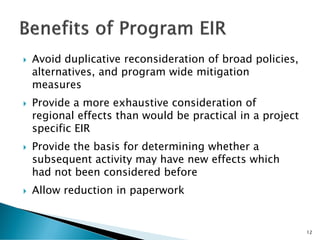  Avoid duplicative reconsideration of broad policies,
alternatives, and program wide mitigation
measures
 Provide a more exhaustive consideration of
regional effects than would be practical in a project
specific EIR
 Provide the basis for determining whether a
subsequent activity may have new effects which
had not been considered before
 Allow reduction in paperwork
12
 