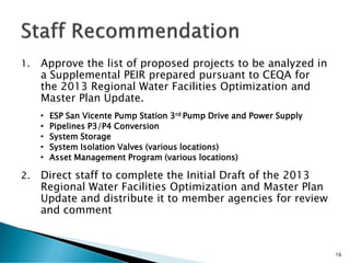 1. Approve the list of proposed projects to be analyzed in
a Supplemental PEIR prepared pursuant to CEQA for
the 2013 Regional Water Facilities Optimization and
Master Plan Update.
• ESP San Vicente Pump Station 3rd Pump Drive and Power Supply
• Pipelines P3/P4 Conversion
• System Storage
• System Isolation Valves (various locations)
• Asset Management Program (various locations)
2. Direct staff to complete the Initial Draft of the 2013
Regional Water Facilities Optimization and Master Plan
Update and distribute it to member agencies for review
and comment
16
 