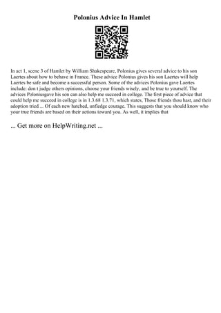 Polonius Advice In Hamlet
In act 1, scene 3 of Hamlet by William Shakespeare, Polonius gives several advice to his son
Laertes about how to behave in France. These advice Polonius gives his son Laertes will help
Laertes be safe and become a successful person. Some of the advices Polonius gave Laertes
include: don t judge others opinions, choose your friends wisely, and be true to yourself. The
advices Poloniusgave his son can also help me succeed in college. The first piece of advice that
could help me succeed in college is in 1.3.68 1.3.71, which states, Those friends thou hast, and their
adoption tried ... Of each new hatched, unfledge courage. This suggests that you should know who
your true friends are based on their actions toward you. As well, it implies that
... Get more on HelpWriting.net ...
 