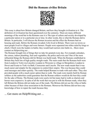 Did the Romans civilise Britain
This essay is about how Britain changed Britain, and how they brought civilisation to it. The
definition of civilisation has been questioned over the centuries. There are many different
meanings of the word but in the Romans case it is The type of culture and society developed by
a particular nation or in a particular era or time. In other words, this is what the Romans did to
Britain. In particular, I will discuss the Roman invasion and the effect the Romans had on
housing and roads. Before the Romans invaded, Celts lived in Britain. There were no towns so
most people lived in villages and were farmers. People were separated into tribes ruled by kings or
chiefs. Chiefs were the leaders in battle; they would lead warriors into battle in... Show more
content on Helpwriting.net ...
The Romans brought lots of things that we take for granted every day. For example calendars,
the census, indoor plumbing, fruit and vegetables, the police and even cats! One of the most
influential things the Romans did for Britain was build roads. When the Romans established in
Britain they built lots of high quality straight roads. The main roads that the Romans built were
from London to York (via Lincoln), London to Wroxeter (a village in Shropshire), London to
Dover and Exeter to York via Bath, Cirencester and Lincoln. The new roads meant that it was
much easier and simpler for the emperors to control their empire. This was because they could
send messages and orders quickly. The roads helped Romans to trade with each other. They also
provided people with a much easier option than to walk. The roads were mainly built by Roman
soldiers as the authorities could guarantee that the Roman soldiers would do the best they could
for the sake of Rome. The Roman roads were used a lot but many had to walk as chariots and
horses were expensive. In spite of all the work that was put in with the Roman roads, when they
left Britain the Britons did not make use of the roads. The Britons did not use the villas or baths
either because of their close association to the Romans. Moreover the Britons did not have any
knowledge of how to repair the roads because they
... Get more on HelpWriting.net ...
 