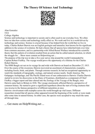 The Theory Of Science And Technology
Alan Gonzalez
5/6A
College Algebra
Science and technology is important to society and is often used in our everyday lives. We often
have no idea how science and technology really affect us. We work and live in a world driven by
technology and science. Science is crucial because it has helped form the world that we live in
today. Charles Robert Darwin was an English geologist and naturalist, best known for his significant
addition to the science of evolution. He had a theory that all species have inherited traits over time
from common ancestors, and in a partnership with Alfred Russel Wallace introduced his scientific
theory that this pattern of evolution resulted from an action that he called natural selection, in which
the struggle for ... Show more content on Helpwriting.net ...
The purpose of the trip was to take a five year survey trip around the world Commanded by
Captain Robert FitzRoy. The voyage would prove the opportunity of a lifetime for the Charles
Robert Darwin.
The HMS Beagle set out on its voyage far and wide with Darwin on board on December 27, 1813.
Over the course of the excursion, Darwin recovered an assortment of characteristic examples,
including fossils, birds, and plants. Through extreme research, he had an exceptional opportunity to
watch the standards of topography, zoology, and natural science nearly. South America, The
Galapagos Archipelago, and The Pacific Island were of sure enthusiasm to Darwin. Charles Darwin
started to review his discoveries in the Diary of Examines, distributed as a component of Chief
FitzRoy s bigger report and later altered into the Zoology of the Voyage of the Beagle, once
Darwin came back to Britain in 1836. The voyage enormously affected Darwin s perspective of
common history. He started to grow a significant hypothesis about the start of living creatures that
was inverse to the famous perspective of different naturalists at once.
Darwin s involvement with examples across the world brought up vital issues. Different
researchers trusted that all species either appeared toward the beginning of the world, or were made
after some time in natural history. In either case, the species were accepted to stay much the same
all through time.
... Get more on HelpWriting.net ...
 