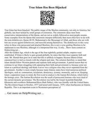 True Islam Has Been Hijacked
True Islam has been hijacked. The public image of the Muslim community, not only in America, but
globally, has been tainted by small groups of extremists. The extremists ideas stem from
conservative interpretations of the Quran, and are not as widely followed as most people assume.
Some examples from the Quran that extremists interpret differently than most often have to do with
the term disbelievers; Quran 48:29, Muhammad is the Messenger of Allah, and those who are with
him are severe against disbelievers, and merciful among themselves. The disbelievers in this verse
refers to those who persecuted and attacked Muslims, this is not a verse guiding Muslims to be
unpleasant to non Muslims; although it is interpreted that way. It only... Show more content on
Helpwriting.net ...
After the Golden Age, which is the age of the four rightfully guided caliphs, empires were
established. If Islam is likely to gain ground globally, he states that they must separate faith and
state. Mr. Hamid then goes on to state that this is unlikely to happen, because Sharia (Islam
canonical law) is tied so closely with the religion and state. The solution therefore, is stated that
Islam should follow Western pattern and separate faith and government. A partial reason that we
continue to see Islam struggling with separating their faith and government is, because some see
Islam as a political ideology and think it never was a religion since they never separated from the
government. Another is more simply because many Islamic states have tried numerous political
ideologies, such as: communism, secularism, democracy, tyranny, monarchy, and so on. Keeping
Islam s separation issues in mind, the first event to analyze is the Iranian Revolution, which led to
the hostage crisis. The Iranian Revolution was the result of persecuted Iranians who were tired of
the current dynastic governance. The Revolution was led by the Grand Ayatollah Ruhollah
Khomeini and overthrew Mohammad Reza Shah Pahlavi, who was friendly with the United States.
The Revolution began in October, 1977 and lasted until January, 1979, when Iranbecame an Islamic
Republic. This is an important event in Westerners perceptions of
... Get more on HelpWriting.net ...
 
