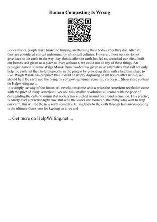 Human Composting Is Wrong
For centuries, people have looked to burying and burning their bodies after they die. After all,
they are considered ethical and normal by almost all cultures. However, these options do not
give back to the earth in the way they should after the earth has fed us, drenched our thirst, built
our homes, and given us a place to love; without it, we could not do any of these things. An
ecologist named Susanne Wiigh Masak from Sweden has given us an alternative that will not only
help the earth but then help the people in the process by providing them with a healthier place to
live. Wiigh Masak has proposed that instead of simply disposing of our bodies after we die, we
should help the earth and the living by composting human remains, a process... Show more content
on Helpwriting.net ...
It is simply the way of the future. All revolutions come with a price; the American revolution came
with the price of many American lives and this smaller revolution will come with the price of
disregarding the cultural norms that society has sculpted around burial and cremation. This practice
is barely even a practice right now, but with the voices and bodies of the many who want to help
our earth, this will be the new norm someday. Giving back to the earth through human composting
is the ultimate thank you for keeping us alive and
... Get more on HelpWriting.net ...
 