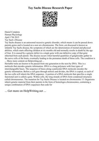 Tay Sachs Disease Research Paper
Daniel Compton
Human Physiology
April 17th 2015
Tay Sach s Disease
Tay Sachs disease is an autosomal recessive genetic disorder, which means it can be passed down
parents genes and is located on a non sex chromosome. The form ,ost discussed is known as
infantile Tay Sachs disease, the symptoms of which are the deterioration of mental and physical
abilities, which starts affecting children at six months old and normally results in death by the age
of four. It is caused by a genetic defect in a single gene with one defective copy of that gene
inherited from each parent. The disease occurs when harmful quantities of gangliosides gather in
the nerve cells of the brain, eventually leading to the premature death of those cells. The condition is
... Show more content on Helpwriting.net ...
Heritable traits are known to be passed from one generation to the next by DNA. This is a
molecule that encodes genetic information. DNA is a long polymere with four types of
interchangeable bases. The sequence of bases along a particular DNA molecule encodes the
genetic information. Before a cell goes through mitosis and divides, the DNA is copied, so each of
the two cells will inherit the DNA sequence. A portion of a DNA molecule that specifies a single
functional unit is called a gene. Within cells, the long strands of DNA form condensed structures
called chromosomes. The mutation for Tay Sachs Disease is located on chromosome 15. Organisms
inherit genetic material from their parents in the form of homologos chromosomes, containing a
unique combination of DNA sequences that code for
... Get more on HelpWriting.net ...
 