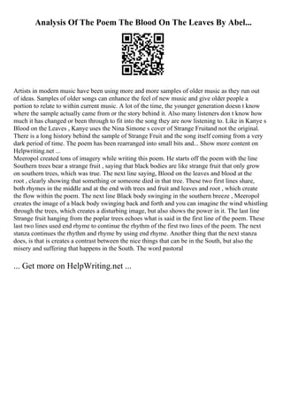 Analysis Of The Poem The Blood On The Leaves By Abel...
Artists in modern music have been using more and more samples of older music as they run out
of ideas. Samples of older songs can enhance the feel of new music and give older people a
portion to relate to within current music. A lot of the time, the younger generation doesn t know
where the sample actually came from or the story behind it. Also many listeners don t know how
much it has changed or been through to fit into the song they are now listening to. Like in Kanye s
Blood on the Leaves , Kanye uses the Nina Simone s cover of Strange Fruitand not the original.
There is a long history behind the sample of Strange Fruit and the song itself coming from a very
dark period of time. The poem has been rearranged into small bits and... Show more content on
Helpwriting.net ...
Meeropol created tons of imagery while writing this poem. He starts off the poem with the line
Southern trees bear a strange fruit , saying that black bodies are like strange fruit that only grow
on southern trees, which was true. The next line saying, Blood on the leaves and blood at the
root , clearly showing that something or someone died in that tree. These two first lines share,
both rhymes in the middle and at the end with trees and fruit and leaves and root , which create
the flow within the poem. The next line Black body swinging in the southern breeze , Meeropol
creates the image of a black body swinging back and forth and you can imagine the wind whistling
through the trees, which creates a disturbing image, but also shows the power in it. The last line
Strange fruit hanging from the poplar trees echoes what is said in the first line of the poem. These
last two lines used end rhyme to continue the rhythm of the first two lines of the poem. The next
stanza continues the rhythm and rhyme by using end rhyme. Another thing that the next stanza
does, is that is creates a contrast between the nice things that can be in the South, but also the
misery and suffering that happens in the South. The word pastoral
... Get more on HelpWriting.net ...
 