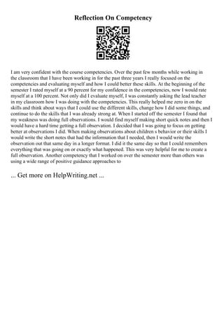 Reflection On Competency
I am very confident with the course competencies. Over the past few months while working in
the classroom that I have been working in for the past three years I really focused on the
competencies and evaluating myself and how I could better these skills. At the beginning of the
semester I rated myself at a 90 percent for my confidence in the competencies, now I would rate
myself at a 100 percent. Not only did I evaluate myself, I was constantly asking the lead teacher
in my classroom how I was doing with the competencies. This really helped me zero in on the
skills and think about ways that I could use the different skills, change how I did some things, and
continue to do the skills that I was already strong at. When I started off the semester I found that
my weakness was doing full observations. I would find myself making short quick notes and then I
would have a hard time getting a full observation. I decided that I was going to focus on getting
better at observations I did. When making observations about children s behavior or their skills I
would write the short notes that had the information that I needed, then I would write the
observation out that same day in a longer format. I did it the same day so that I could remembers
everything that was going on or exactly what happened. This was very helpful for me to create a
full observation. Another competency that I worked on over the semester more than others was
using a wide range of positive guidance approaches to
... Get more on HelpWriting.net ...
 