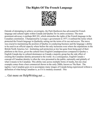 The Rights Of The French Language
Outside of attempting to achieve sovereignty, the Parti Quebecois has advocated for French
language and cultural rights within Canada and Quebec for its entire existence. The most
prominent advocacy is perhaps Bill 101, which entrenches the rights of the French language in the
Canadian constitution . Championed by Leveque s government in 1977, it outlined the terms which
protected the French language in Quebecby setting out the terms of its use and access. The move
was crucial to maintaining the position of Quebec in conducting business and the language s ability
to be used in an official capacity where before the only inclusions were where the stipulations in the
British North America Act . Instituting such protection as law has gone from being part of their
platform to the focus, given the cultural force English Canadapossesses compared to Quebec s.
English Canada due to cultural dominance as Canada s majority group has the side effect of
creating the Canadian identity presented to the world. As a consequence, English Canada s
concept of Canadian identity is often the view presented to the public, nationally and globally of
what it means to be Canadian. This ability runs across multiple forms of media, but one clear
example comes from a beer commercial shown in the early 2000s, known as The Rant . The
tagline, I am Canadian goes on to accompany many images of Canada being experienced without a
definition of what being Canadian is, as if it is innately assumed . This
... Get more on HelpWriting.net ...
 