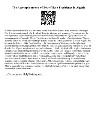 The Accomplishments of Bouteflika s Presidency in Algeria
When he became President in April 1999, Bouteflika was in front of three enormous challenges.
The first one was the result of a decade of domestic violence and insecurity. The second was the
consequence of a catastrophic socio economic situation attributed to the legacy of decades of
statist economics (Bouandel 25 26). The third was the harmful product of the isolation of Algeria
from the rest of the world, or what Hugh Roberts called the virtual quarantine in which Algeria had
been confined since 1994 ( Demilitarising ... 1). In the course of his tenure, he brought about
national reconciliation, recovered and reformed the stalled Algerian economy and restored what he
described as Algeria s regional and international status .1 Under his leadership, Algiers has become
a much sought after interlocutor in major world capitals (GhilГЁs). His civil concord and national
reconciliation initiatives to re establish peace and security at home, and his projects to revive the
economy of his troubled nation, and to re integrate Algeria, one of the potentially richest and
important countries in the Arab world, in international trade and diplomacy persuaded many
foreign countries to mend relations with Algiers. Although Algeria s relations with global powers
continued to face difficulties, Bouteflika used his country s significant economic potential to give
Algeria a considerable importance in the eyes of all global actors.Wherever he went, he provided
an overview of the investment
... Get more on HelpWriting.net ...
 