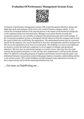 Evaluation Of Performance Management Systems Essay
Evaluation of performance management systems (500 words) Recognition Business change and
adapt their goals and strategies all the time as the world of business changes rapidly. A very
critical but overlooked element of the renewal process is the impact of the businesses change has
on the employees behaviour and motivation. Managers must ensure that the rewards and
recognition systems are very carefully set aligned with operational goals and overall strategic. If
the reward and recognition system is misaligned with the objectives that the managers had in mind
the result in behaviour could hinder the organisation. The unanticipated actions may be a personal
benefit for the employee also may be beneficial to front line salesrepresents and floor managers but
this moves the organisation away from its overall goals. The challenge is to assess and implement
an incentive system that motivates employees to act in support of strategic and operational
objectives. But how does an operational manager or executive know when they have the right
rewards and recognition program, or if the one they have implemented is still having the desired
effect? In addition to measuring progress of employee performance toward corporate goals, well
defined performance measurement systems help gauge employee reception, understanding and buy
in for reward systems. This critical feedback can help managers make adjustments necessary to
drive improvements and avoid the unanticipated behaviours and
... Get more on HelpWriting.net ...
 