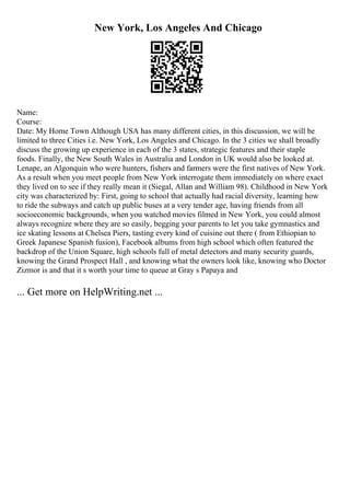 New York, Los Angeles And Chicago
Name:
Course:
Date: My Home Town Although USA has many different cities, in this discussion, we will be
limited to three Cities i.e. New York, Los Angeles and Chicago. In the 3 cities we shall broadly
discuss the growing up experience in each of the 3 states, strategic features and their staple
foods. Finally, the New South Wales in Australia and London in UK would also be looked at.
Lenape, an Algonquin who were hunters, fishers and farmers were the first natives of New York.
As a result when you meet people from New York interrogate them immediately on where exact
they lived on to see if they really mean it (Siegal, Allan and William 98). Childhood in New York
city was characterized by: First, going to school that actually had racial diversity, learning how
to ride the subways and catch up public buses at a very tender age, having friends from all
socioeconomic backgrounds, when you watched movies filmed in New York, you could almost
always recognize where they are so easily, begging your parents to let you take gymnastics and
ice skating lessons at Chelsea Piers, tasting every kind of cuisine out there ( from Ethiopian to
Greek Japanese Spanish fusion), Facebook albums from high school which often featured the
backdrop of the Union Square, high schools full of metal detectors and many security guards,
knowing the Grand Prospect Hall , and knowing what the owners look like, knowing who Doctor
Zizmor is and that it s worth your time to queue at Gray s Papaya and
... Get more on HelpWriting.net ...
 