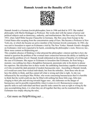 Hannah Arendt on the Banality of Evil
Hannah Arendt is a German Jewish philosopher, born in 1906 and died in 1975. She studied
philosophy with Martin Heidegger as Professor. Her works deal with the nature of power and
political subjects such as democracy, authority, and totalitarianism. She flew away to France in
1933, when Adolf Hitler became Chancellor in Germany. She flew away from Europe to the
United States after escaping from the concentration camp of Gurs. She became a Professor in New
York city, in which she became an active member of the German Jewish community. In 1963, she
was sent to Jerusalem to report on Eichmann s trial by The New Yorker. Hannah Arendt s thoughts
on Eichmann s trial were expected to be harsh, considering the philosopher s roots. However, her...
Show more content on Helpwriting.net ...
This complete absence of thinking is what attracted the philosopher s interest and that is how she
started to question the problem of the eventual inner connection between the ability or inability to
think and the problem of evil. Hannah Arendt elaborated on the notion of banality of evil through
the case of Eichmann. She argues in Eichmann in Jerusalem that Eichmann, far from being a
monster, was nothing less than a thoughtless bureaucrat, passionate only in his desire to please
his superiors. She describes him in these words: the unthinking functionary capable of enormous
evil who revealed the dark potential of modern bureaucratic men . According to Hannah Arendt,
evil would not come from wicked individuals, but from the nobodies , from those who do not
have the ability to think, and thus cannot tell what is wrong and what is right. As she was
influenced by the sociologist Max Weber, who wrote concerning bureaucracies that It is horrible
to think that the world could one day be filled with nothing but those little cogs, little men
clinging to their jobs and striving towards bigger ones , she elaborates on the danger of
bureaucracy and its possible responsibility when it comes to evil. Bureaucracies assign very
specific tasks to each individual and these specific tasks cannot be seen as right or wrong by the
ones accomplishing them, it is when they are all together that they can be examined this way.
Eichmann was simply obeying the rules,
... Get more on HelpWriting.net ...
 