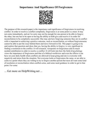 Importance And Significance Of Forgiveness
The purpose of this research paper is the importance and significance of forgiveness in resolving
conflict. In order to resolve a conflict completely, forgiveness is at some point is a must. It may
not come immediately, and an I m sorry may not be enough for one person to be able to forgive
the other, but one has to be open to having the ability to both give and receive it in order for
reconciliation to be completely successful. One may ask how forgiving someone they are in conflict
with is important to achieving a positive outcome, such as reconciliation, as without forgivenessone
cannot be able to put the issue behind them and move forward in life. This paper is going to try
and explore that question and show that yes, having the ability to forgive, is very significant in
finding a resolution to the conflict. It will research, viewpoints on forgiveness and its much
needed contribution in order to resolve a conflict. It will look into how the field of psychology
views the importance of forgiveness and that of a biblical worldview and even the effects it can
have on your daily health when conflicts are allowed to keep going and one is overcome with
negativity and stress from the situation. Not everyone looks at forgiveness the same, or are able to
come to a point where they are willing to try to forgive another person but most all want some kind
of resolution or reconciliation when conflicts arise, and some need guidance in order to get to that
point. For some
... Get more on HelpWriting.net ...
 