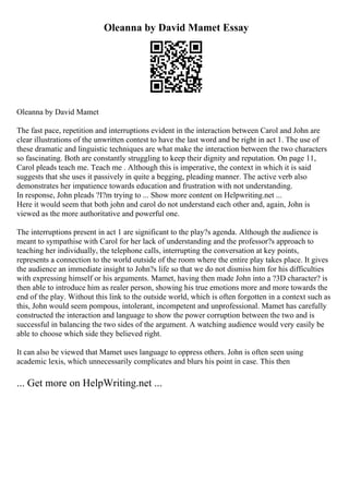 Oleanna by David Mamet Essay
Oleanna by David Mamet
The fast pace, repetition and interruptions evident in the interaction between Carol and John are
clear illustrations of the unwritten contest to have the last word and be right in act 1. The use of
these dramatic and linguistic techniques are what make the interaction between the two characters
so fascinating. Both are constantly struggling to keep their dignity and reputation. On page 11,
Carol pleads teach me. Teach me . Although this is imperative, the context in which it is said
suggests that she uses it passively in quite a begging, pleading manner. The active verb also
demonstrates her impatience towards education and frustration with not understanding.
In response, John pleads ?I?m trying to ... Show more content on Helpwriting.net ...
Here it would seem that both john and carol do not understand each other and, again, John is
viewed as the more authoritative and powerful one.
The interruptions present in act 1 are significant to the play?s agenda. Although the audience is
meant to sympathise with Carol for her lack of understanding and the professor?s approach to
teaching her individually, the telephone calls, interrupting the conversation at key points,
represents a connection to the world outside of the room where the entire play takes place. It gives
the audience an immediate insight to John?s life so that we do not dismiss him for his difficulties
with expressing himself or his arguments. Mamet, having then made John into a ?3D character? is
then able to introduce him as realer person, showing his true emotions more and more towards the
end of the play. Without this link to the outside world, which is often forgotten in a context such as
this, John would seem pompous, intolerant, incompetent and unprofessional. Mamet has carefully
constructed the interaction and language to show the power corruption between the two and is
successful in balancing the two sides of the argument. A watching audience would very easily be
able to choose which side they believed right.
It can also be viewed that Mamet uses language to oppress others. John is often seen using
academic lexis, which unnecessarily complicates and blurs his point in case. This then
... Get more on HelpWriting.net ...
 
