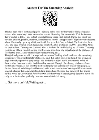 Anthem For The Underdog Analysis
This has been one of the hardest papers I actually had to write for there are so many songs and
events. Most would say I have a somewhat normal life during this last decade. With the War on
Terror started in 2003, I was in high school at Goose Creek High School. During this time I was
careless, childish, prideful, stubborn, and somewhat idiotic. I dropped out of high schooland became
a bum. Eventually I grew up a little and decided to go to Job Corp in Bristol, TN. I attended there
GED and trade program which I graduated with both. After graduation in 2006, I joined the Army
six months later. The song that comes to mind is Anthem for the Underdog by 12 Stones. The song
reminds me of how I started out and how I became something else entirely due of the challenges I
faced at the time.... Show more content on Helpwriting.net ...
Though I had grown up a bit, I always had a set way of thinking which made me take everything
so seriously. This would include what people said, did, and at times what I did. I was always on
edge and easily upset over petty things. Iraq made me re adjust how I looked at the world for
there is what I saw and reality. Luckily reality won out. Though I faced many challenges from
mortars and rockets, at that time the most challenging was learning how to deal with people. At
the end the tour I had changed and became colder with a cruel way of looking at life with a mean
sense of a humor that somewhat shielded me from others. The song that came with that time in
my life would be Goodbye for Now by P.O.D. The first verse of the song truly describes how I felt
early on in the tour but gradually came out somewhat dirtied by my
... Get more on HelpWriting.net ...
 