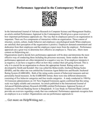 Performance Appraisal in the Contemporary World
In the International Journal of Advance Research in Computer Science and Management Studies,
an article entitled Performance Appraisal in the Contemporary World gives a great overview of
how important performance appraisals are. The way that its employees perceive an organization in
important. There are five components of interaction within an organization. These consist of
structure, system, culture, leader behavior and employee s psychological needs When employees
are satisfied, their perception of the organization is positive. Employers demand commitment and
dedication from their employees and the employee expect more from the employer . Performance
appraisals are a great way to determine how effective an employee is. These are... Show more
content on Helpwriting.net ...
Organizations need to decide how performance appraisals will be done and determine the most
effective way of conducting these including the processes necessary. Some studies show that
performance appraisals are often interpreted in a negative way too. If an employee interprets it
as negative, it can have a negative effect on how they conduct their job going forward. This is
why it is crucial for an organization to choose the appropriate format. Rating scales were
developed by Smith and Kendall. One was called the Behaviorally Anchored Rating Scales
(BARS), and the other one was entitled the Extension Agent Behaviors and Results Anchored
Rating System (EABRARS) . Both of the rating scales consist of behavioral measures and not
personality based measures. In the EABRARS format, there were nine different dimensions
consisting of five behavior categories and four results categories . A study conducted in 1984 by
16 Extension administrators on 141 New England Extensions agents confirmed that this rating
scale was highly reliable and consistent. An article published in the International Journal of
Advanced Multidisciplinary Research (IJAMR) entitled Performance Appraisal System of
Employees of Private Banking Sector in Bangladesh: A Case Study on National Bank Limited
provides an overview regarding a study that was conducted. Performance appraisals recognize how
an employee is as a worker. Organizations can use performance appraisals to
... Get more on HelpWriting.net ...
 