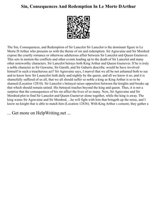 Sin, Consequences And Redemption In Le Morte DArthur
The Sin, Consequences, and Redemption of Sir Lancelot Sir Lancelot is the dominant figure in Le
Morte D Arthur who presents us with the theme of sin and redemption. Sir Agravaine and Sir Mordred
expose the courtly romance or otherwise adulterous affair between Sir Lancelot and Queen Guenever.
This sets in motion the conflicts and other events leading up to the death of Sir Lancelot and many
other noteworthy characters. Sir Lancelot betrays both King Arthur and Queen Guenever. If he is truly
a noble character as Sir Gawaine, Sir Gareth, and Sir Gaheris describe, would he have involved
himself in such a treacherous act? Sir Agravaine says, I marvel that we all be not ashamed both to see
and to know how Sir Launcelot lieth daily and nightly by the queen, and all we know it so; and it is
shamefully suffered of us all, that we all should suffer so noble a king as King Arthur is so to be
shamed (Location 12810). Sir Lancelot s betrayal raises opposition between the knights and breaks up
that which should remain united. His betrayal reaches beyond the king and queen. Thus, it is not a
surprise that the consequences of his sin affect the lives of so many. Now, Sir Agravaine and Sir
Mordred plot to find Sir Lancelot and Queen Guenever alone together, while the king is away. The
king warns Sir Agravaine and Sir Mordred, ...he will fight with him that bringeth up the noise, and I
know no knight that is able to match him (Location 12836). With King Arthur s consent, they gather a
... Get more on HelpWriting.net ...
 