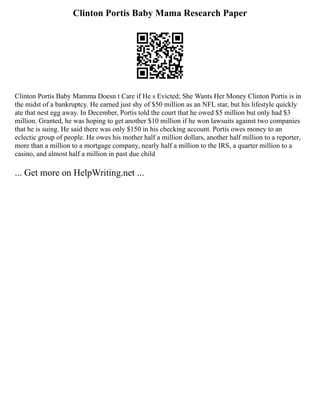 Clinton Portis Baby Mama Research Paper
Clinton Portis Baby Mamma Doesn t Care if He s Evicted; She Wants Her Money Clinton Portis is in
the midst of a bankruptcy. He earned just shy of $50 million as an NFL star, but his lifestyle quickly
ate that nest egg away. In December, Portis told the court that he owed $5 million but only had $3
million. Granted, he was hoping to get another $10 million if he won lawsuits against two companies
that he is suing. He said there was only $150 in his checking account. Portis owes money to an
eclectic group of people. He owes his mother half a million dollars, another half million to a reporter,
more than a million to a mortgage company, nearly half a million to the IRS, a quarter million to a
casino, and almost half a million in past due child
... Get more on HelpWriting.net ...
 