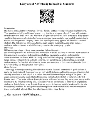 Essay about Advertising In Baseball Stadiums
Introduction
Baseball is considered to be America s favorite pastime and has become popular all over the world.
This sport is watched by millions of people every time there is a game played. People will go to the
stadiums to watch and a lot of fans will watch the game on television. Since there are so many people
watching these games, advertising has become more and more apart of every baseball stadium due to
the amount of exposure a company can receive by using the many types of ads found in a baseball
stadium. The stadiums use billboards, fences, green screens, merchandise, airplanes, names of
stadiums, and scoreboards as all different ways to advertise a company s product.
Billboards
Billboards play a huge ... Show more content on Helpwriting.net ...
It is the background of the outfielders and whenever a ball is hit out there or someone wants to look at
the scoreboard, people have to look at the outfield and have really no choice to look at the
advertisements on the fences. GAP Inc. really benefited from company s putting there ads on the
fence, because left centerfield and right centerfield are called the gap in baseball leaving a lot of
stadiums to use GAP as their advertisement in that area on the fence. Fences are really useful due to
how visible they are throughout an entire game.
Green Screens
Technology is making advertising much easier in baseball stadiums and the use of green screens is
really starting to take off. Greens screens are only visible to fans watching the game on television, but
are very useful due to how easy it is to switch an advertisement during an inning of the game. The
green screens are usually located behind the umpire on the backstop to left of batter s box for left
handed batters. This is not a distraction to pitchers or infielders, because they use a green screen which
is similar to the centerfield sitting area. This area never sits any fans and is either black or green in a
stadium so that the batter is not distracted when a pitcher is throwing a pitch. Marketers like the ads
because they dominate the background behind the pitcher hitter confrontation, which is the central
image in a baseball telecast. Plus, if an advertisement takes place during
... Get more on HelpWriting.net ...
 