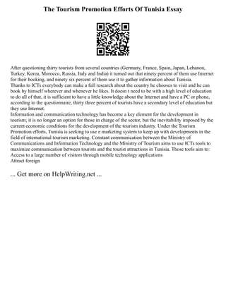 The Tourism Promotion Efforts Of Tunisia Essay
After questioning thirty tourists from several countries (Germany, France, Spain, Japan, Lebanon,
Turkey, Korea, Morocco, Russia, Italy and India) it turned out that ninety percent of them use Internet
for their booking, and ninety six percent of them use it to gather information about Tunisia.
Thanks to ICTs everybody can make a full research about the country he chooses to visit and he can
book by himself wherever and whenever he likes. It doesn t need to be with a high level of education
to do all of that, it is sufficient to have a little knowledge about the Internet and have a PC or phone,
according to the questionnaire, thirty three percent of tourists have a secondary level of education but
they use Internet.
Information and communication technology has become a key element for the development in
tourism; it is no longer an option for those in charge of the sector, but the inevitability imposed by the
current economic conditions for the development of the tourism industry. Under the Tourism
Promotion efforts, Tunisia is seeking to use e marketing system to keep up with developments in the
field of international tourism marketing. Constant communication between the Ministry of
Communications and Information Technology and the Ministry of Tourism aims to use ICTs tools to
maximize communication between tourists and the tourist attractions in Tunisia. Those tools aim to:
Access to a large number of visitors through mobile technology applications
Attract foreign
... Get more on HelpWriting.net ...
 
