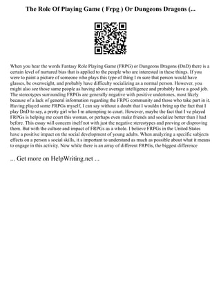 The Role Of Playing Game ( Frpg ) Or Dungeons Dragons (...
When you hear the words Fantasy Role Playing Game (FRPG) or Dungeons Dragons (DnD) there is a
certain level of nurtured bias that is applied to the people who are interested in these things. If you
were to paint a picture of someone who plays this type of thing I m sure that person would have
glasses, be overweight, and probably have difficulty socializing as a normal person. However, you
might also see those same people as having above average intelligence and probably have a good job.
The stereotypes surrounding FRPGs are generally negative with positive undertones, most likely
because of a lack of general information regarding the FRPG community and those who take part in it.
Having played some FRPGs myself, I can say without a doubt that I wouldn t bring up the fact that I
play DnD to say, a pretty girl who I m attempting to court. However, maybe the fact that I ve played
FRPGs is helping me court this woman, or perhaps even make friends and socialize better than I had
before. This essay will concern itself not with just the negative stereotypes and proving or disproving
them. But with the culture and impact of FRPGs as a whole. I believe FRPGs in the United States
have a positive impact on the social development of young adults. When analyzing a specific subjects
effects on a person s social skills, it s important to understand as much as possible about what it means
to engage in this activity. Now while there is an array of different FRPGs, the biggest difference
... Get more on HelpWriting.net ...
 