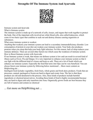 Strengths Of The Immune System And Ayurveda
Immune system and Ayurveda
What is Immune system:
The immune system is made up of a network of cells, tissues, and organs that work together to protect
the body. One of the important cells involved are white blood cells, also called leukocytes, which
come in two basic types that combine to seek out and destroy disease causing organisms or
substances.
What cause immune system to weaken:
Anything that weakens your immune system can lead to a secondary immunodeficiency disorder. Low
consumption of protein in your diet can weaken your immune system. Your body also produces
proteins when you sleep that help your body fight infection. For this reason, lack of sleep reduces your
immune defenses. There are several other factors too which cause the weakness of immune system.
How to Boost Immune system with Ayurveda:
If our Immune system is weak, that means our defense system is low and can result in several kind of
illness such as Fever, Flu and fatigue. It is very important to enhance your immune system so that it
can fight with the different kind of viruses and keep us safe. There are a lot of foods which can
enhance our immune system. Especially the food that turns into Ojas can be very beneficial. You can
always boost your immune system by following below mentioned ... Show more content on
Helpwriting.net ...
Intelligent food includes vegetables, fresh fruits, whole grains and fresh dairy products. Foods that are
processes, canned, packaged or frozen are hard to digest and create Ama. The fact is that these
products are old and denatured in the process. Also, these kinds of products include harmful
ingredients or chemical preservatives. Avoiding these kinds of food is highly recommended because
they are hard to digest and only transform into Ama. Organically grown foods are best because they
are full of natures and contain no chemical
... Get more on HelpWriting.net ...
 