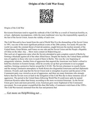 Origins of the Cold War Essay
Origins of the Cold War
Revisionist historians tend to regard the outbreak of the Cold War as a result of American hostility or,
at least , diplomatic incompetence, while the more traditional view lays the responsibility squarely at
the feet of the Soviet Union. Assess the validity of each view.
The Cold War,said to have lasted from the end of World War II to the dismantling of the Soviet Union
in 1991, was one of the most significant political events of the 20th century. For nearly 40 years the
world was under the constant threat of total devastation, caught between the nuclear arsenals of the
United States, Great Britain, and France on one side and the Soviet Union and the People s Republic
of China on the other. Any ... Show more content on Helpwriting.net ...
One such act of aggression came when the Soviets attempted to gain complete control of Berlin by
forming a blockade against all of the other Allied forces. Despite the barrier, the United States airlifted
tons of supplies to those who were in need of them in Berlin. This was the very beginning of
antagonistic relations. Another form of aggression that angered the Americans was Stalin s refusal to
hold free elections in Eastern Europe, while he covertly set up their governments to act as puppet
satellites, forming a protective barrier around the U.S.S.R. The Soviets reluctance to reunify Korea
and the strong Communist atmosphere in North Korea also disgruntled Americans and hurt diplomatic
relations. Overall, each step that the Soviet Union took to strengthen its power and the power of the
Communist party was viewed as an act of aggression, and there are many historians who strongly
believe that the Soviets were at fault in the instigation of the Cold War due to these immense acts of
aggression. The period in the United States following World War II could more aptly be named
American Hysteria rather than history according to the more revisionist historians. As the Soviet
Union grew more and more powerful, every American grew more frightened of the Communist
movement. No event greater exemplified this than McCarthy s Communist witch hunt of the 1950 s.
The Cold War tensions stemmed from the fear and paranoia that
... Get more on HelpWriting.net ...
 