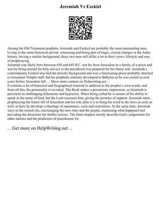 Jeremiah Vs Ezekiel
Among the Old Testament prophets, Jeremiah and Ezekiel are probably the most outstanding ones.
Living in the same historical period, witnessing and being part of tragic, crucial changes in the Judas
history, having a similar background, these two men still differ a lot in their views, lifestyle and way
of prophesying.
Jeremiah was likely born between 650 and 645 B.C. not far from Jerusalem in a family of a priest and
was by being trained for holy service in the priesthood was prepared for his future role. Jeremiah s
contemporary Ezekiel also had the priestly background and was a functioning priest probably attached
to Jerusalem Temple staff, but his prophetic ministry developed in Babylon as he was exiled several
years before Jerusalem fall. ... Show more content on Helpwriting.net ...
It contains a lot of historical and biographical material in addition to the prophet s own words, and
from all this, his personality is revealed. The Book makes a pessimistic impression, as Jeremiah is
persistent in challenging dishonesty and hypocrisy. When being called he is unsure of his ability to
speak in the name of God, but the Lord reassures him, giving the promise of support. Jeremiah starts
prophesying the future fall of Jerusalem and his role after it is to bring his word to the Jews in exile as
well, so here he develops a theology of repentance, exile and restoration. At the same time, Jeremiah
stays in the ruined city, encouraging the new ruler and the people, explaining what happened and
providing the directions for further actions. The final chapters mostly describe God s judgements for
other nations and the prediction of punishment for
... Get more on HelpWriting.net ...
 