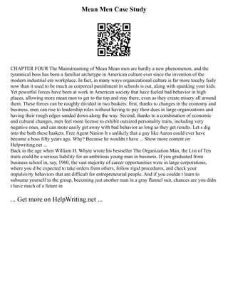 Mean Men Case Study
CHAPTER FOUR The Mainstreaming of Mean Mean men are hardly a new phenomenon, and the
tyrannical boss has been a familiar archetype in American culture ever since the invention of the
modern industrial era workplace. In fact, in many ways organizational culture is far more touchy feely
now than it used to be much as corporeal punishment in schools is out, along with spanking your kids.
Yet powerful forces have been at work in American society that have fueled bad behavior in high
places, allowing more mean men to get to the top and stay there, even as they create misery all around
them. These forces can be roughly divided in two baskets: first, thanks to changes in the economy and
business, men can rise to leadership roles without having to pay their dues in large organizations and
having their rough edges sanded down along the way. Second, thanks to a combination of economic
and cultural changes, men feel more license to exhibit outsized personality traits, including very
negative ones, and can more easily get away with bad behavior as long as they get results. Let s dig
into the both these baskets. Free Agent Nation It s unlikely that a guy like Aaron could ever have
become a boss fifty years ago. Why? Because he wouldn t have ... Show more content on
Helpwriting.net ...
Back in the age when William H. Whyte wrote his bestseller The Organization Man, the List of Ten
traits could be a serious liability for an ambitious young man in business. If you graduated from
business school in, say, 1960, the vast majority of career opportunities were in large corporations,
where you d be expected to take orders from others, follow rigid procedures, and check your
impulsivity behaviors that are difficult for entrepreneurial people. And if you couldn t learn to
subsume yourself to the group, becoming just another man in a gray flannel suit, chances are you didn
t have much of a future in
... Get more on HelpWriting.net ...
 