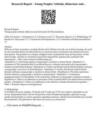 Research Report – Young Peoples’Attitude, Behaviour and...
Research Report
Young peoples attitude, behaviour and motivation for blood donation.
Table of Contents 1. Introduction 4 2. Literature review 5 3. Research objective 6 4. Methodology 8 5.
Results 8 6. Discussion 12 7. Conclusions and Implications 13 8. Limitations and Recommendations
13
Abstract
With one in three Australian s needing blood in their lifetime, but only one in thirty donating, the need
for the Australian Red Cross Blood Service to maximise donor recruitment and retention has never
been greater. Young adults are a largely untapped source of potentially long serving donors. In this
field of study, virtually no Australian research has targeted this segment and, combined with
international ... Show more content on Helpwriting.net ...
| Hypothesis 2 | Advertising impacts young people s intention to donate blood. | Hypothesis 3 |
Awareness of The Australian Red Cross Blood Service is directly associated with young people s
attitudes towards blood donation | Hypothesis 4 | Family and friends need for blood donation increases
young people s awareness of blood donation. | Hypothesis 5 | Family and friends need for blood
donation influence young people s intention to donate blood. | Hypothesis 6 | Personal experiences
directly influence young people s intention to donate blood. | Hypothesis 7 | Community
engagement/sense of responsibility to the community influences young people s intention to donate. |
Hypothesis 8 | There is no difference in awareness of the Australian Red Cross Blood Service between
genders. | Hypothesis 9 | There is no difference in the intention to donate blood between genders. |
Table 1: Research objective and hypotheses
4. Methodology
62 Griffith University students, 35 female and 27 male age 18 30 were asked to participate in our
survey. Respondents had to fill out 20 questions which included demographic questions on age,
gender and nationality as well as questions regarding awareness, attitude and actual behaviour towards
blood donation. The quantitative data from our survey was entered into
... Get more on HelpWriting.net ...
 