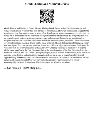 Greek Theatre And Medieval Drama
Greek Theatre and Medieval Drama: Distant Siblings Greek theatre and medieval drama were both
very popular artistic events in their own periods of performance. However, from ancient Greece to the
renaissance, time has set them apart in terms of methodology; their practitioners use a creative process
based off of different mindsets. Therefore, the significant time lapse between the two genres has had
an evident impact on the way theatre was perceived and presented. In comparing aspects such as
religious motivations, conditions of violence and character development, the distinct theatrical natures
of Greek theatre and medieval drama will be made apparent. Though both genres of theatre are closely
tied to religion, Greek theatre and medieval drama have different religious motivations that impact the
ways in which the theatrical event is utilized. In Greece, theatre was used to entertain or please the
Gods, more specifically the God Dionysus, during the most important of the four Athenian festivals:
the Great Dionysia. The first known Greek playwrights, such as Thespis and Euripides, were chosen to
compete in the festival and submit three tragedies and one satyr play to be performed in front of
approximately 15,000 spectators. In classical Greece, theatre was the center of citizenship and society;
religious ideologies towards Dionysus were not only realized by performances, but strongly
encouraged by the state. For example, if a citizen could not afford to attend the
... Get more on HelpWriting.net ...
 