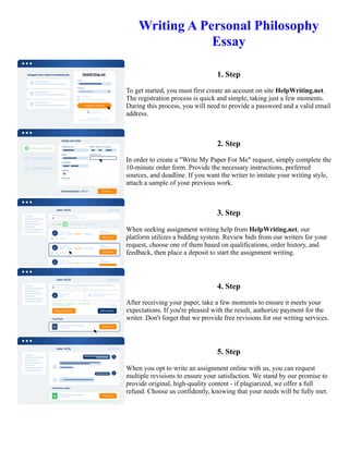 Writing A Personal Philosophy
Essay
1. Step
To get started, you must first create an account on site HelpWriting.net.
The registration process is quick and simple, taking just a few moments.
During this process, you will need to provide a password and a valid email
address.
2. Step
In order to create a "Write My Paper For Me" request, simply complete the
10-minute order form. Provide the necessary instructions, preferred
sources, and deadline. If you want the writer to imitate your writing style,
attach a sample of your previous work.
3. Step
When seeking assignment writing help from HelpWriting.net, our
platform utilizes a bidding system. Review bids from our writers for your
request, choose one of them based on qualifications, order history, and
feedback, then place a deposit to start the assignment writing.
4. Step
After receiving your paper, take a few moments to ensure it meets your
expectations. If you're pleased with the result, authorize payment for the
writer. Don't forget that we provide free revisions for our writing services.
5. Step
When you opt to write an assignment online with us, you can request
multiple revisions to ensure your satisfaction. We stand by our promise to
provide original, high-quality content - if plagiarized, we offer a full
refund. Choose us confidently, knowing that your needs will be fully met.
Writing A Personal Philosophy Essay Writing A Personal Philosophy Essay
 