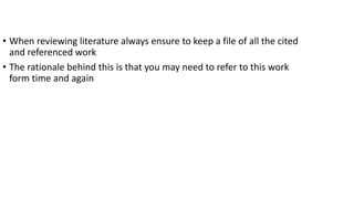 • When reviewing literature always ensure to keep a file of all the cited
and referenced work
• The rationale behind this is that you may need to refer to this work
form time and again
 