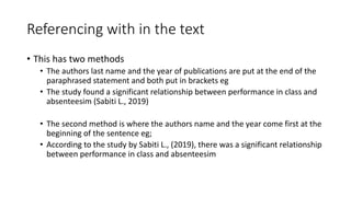 Referencing with in the text
• This has two methods
• The authors last name and the year of publications are put at the end of the
paraphrased statement and both put in brackets eg
• The study found a significant relationship between performance in class and
absenteesim (Sabiti L., 2019)
• The second method is where the authors name and the year come first at the
beginning of the sentence eg;
• According to the study by Sabiti L., (2019), there was a significant relationship
between performance in class and absenteesim
 