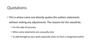 Quotations
• This is where some one directly quotes the authors statements
without making any adjustments. The reasons for this would be;
• For the sake of accuracy
• When some statements are unusually clear
• To add strength to your work especially when its from a recognised author
 